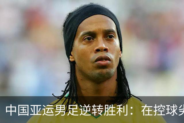 中国亚运男足逆转胜利：在控球劣势中展现韧性与智慧